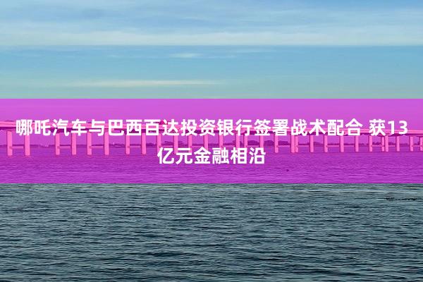 哪吒汽车与巴西百达投资银行签署战术配合 获13亿元金融相沿