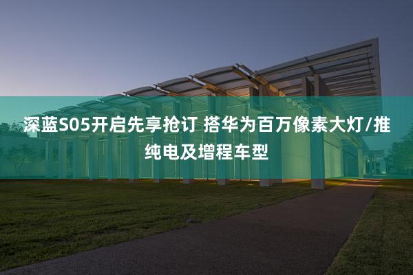 深蓝S05开启先享抢订 搭华为百万像素大灯/推纯电及增程车型