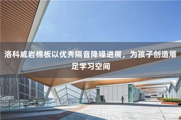 洛科威岩棉板以优秀隔音降噪进展，为孩子创造餍足学习空间