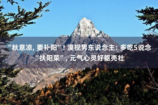 “秋意凉, 要补阳”! 漠视男东说念主: 多吃5说念“扶阳菜”, 元气心灵好躯壳壮