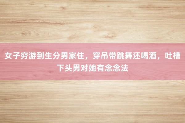 女子穷游到生分男家住，穿吊带跳舞还喝酒，吐槽下头男对她有念念法