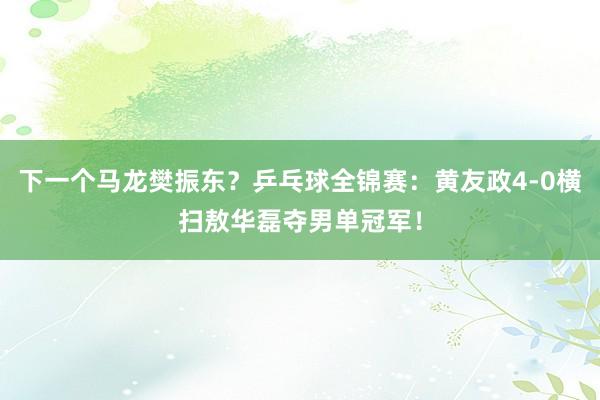 下一个马龙樊振东？乒乓球全锦赛：黄友政4-0横扫敖华磊夺男单冠军！