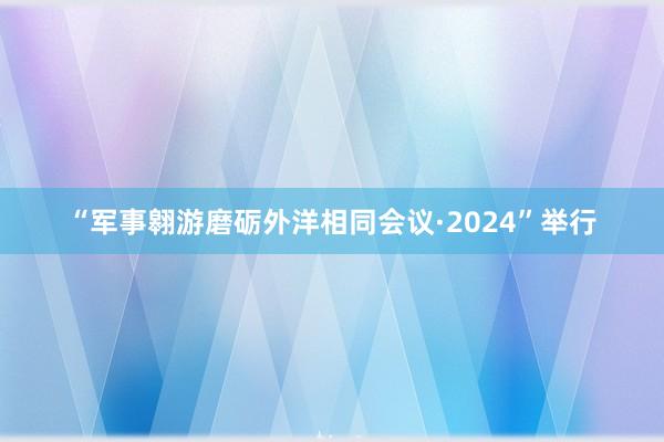 “军事翱游磨砺外洋相同会议·2024”举行