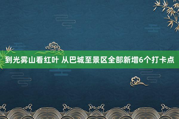 到光雾山看红叶 从巴城至景区全部新增6个打卡点