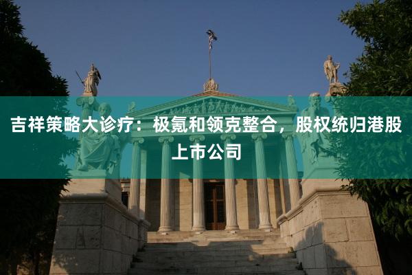 吉祥策略大诊疗：极氪和领克整合，股权统归港股上市公司