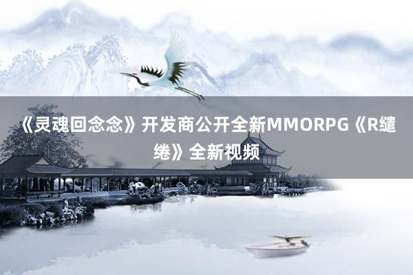 《灵魂回念念》开发商公开全新MMORPG《R缱绻》全新视频