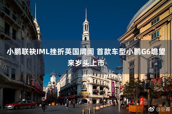 小鹏联袂IML挫折英国阛阓 首款车型小鹏G6瞻望来岁头上市