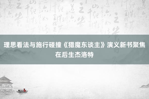 理思看法与施行碰撞《猎魔东谈主》演义新书聚焦在后生杰洛特