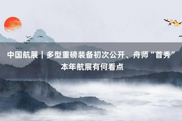 中国航展｜多型重磅装备初次公开、舟师“首秀” 本年航展有何看点