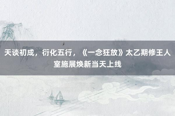天谈初成，衍化五行，《一念狂放》太乙期修王人室施展焕新当天上线