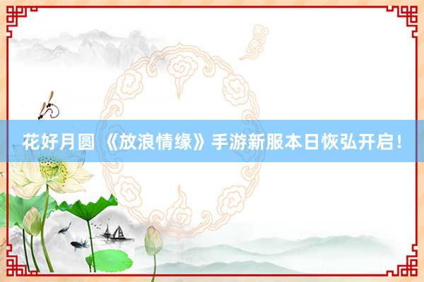 花好月圆 《放浪情缘》手游新服本日恢弘开启！