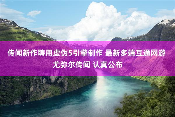 传闻新作聘用虚伪5引擎制作 最新多端互通网游 尤弥尔传闻 认真公布