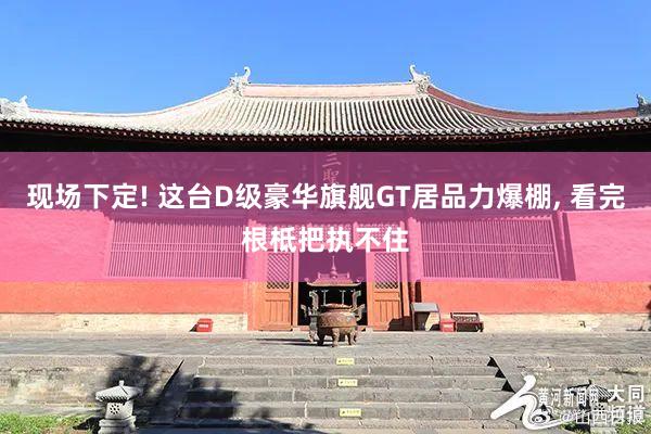 现场下定! 这台D级豪华旗舰GT居品力爆棚, 看完根柢把执不住