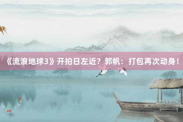 《流浪地球3》开拍日左近？郭帆：打包再次动身！