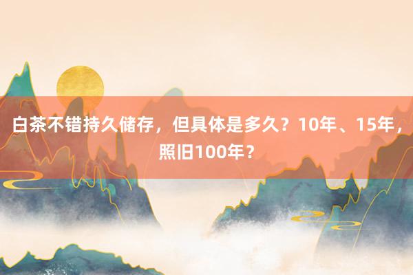 白茶不错持久储存，但具体是多久？10年、15年，照旧100年？