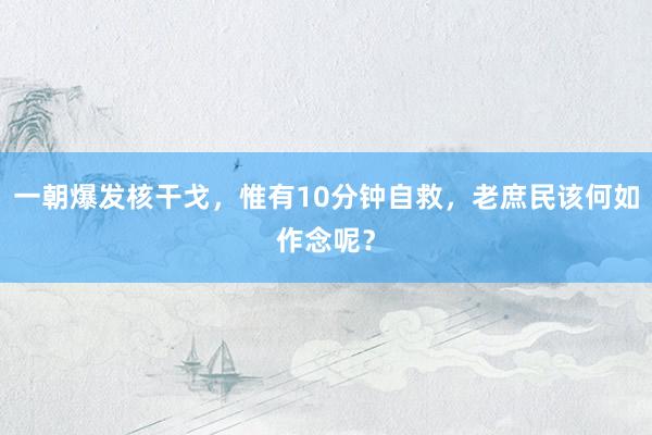 一朝爆发核干戈，惟有10分钟自救，老庶民该何如作念呢？